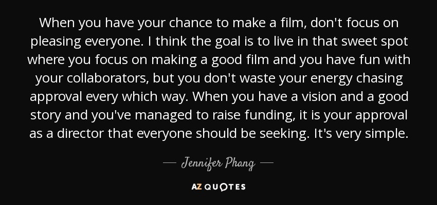 When you have your chance to make a film, don't focus on pleasing everyone. I think the goal is to live in that sweet spot where you focus on making a good film and you have fun with your collaborators, but you don't waste your energy chasing approval every which way. When you have a vision and a good story and you've managed to raise funding, it is your approval as a director that everyone should be seeking. It's very simple. - Jennifer Phang