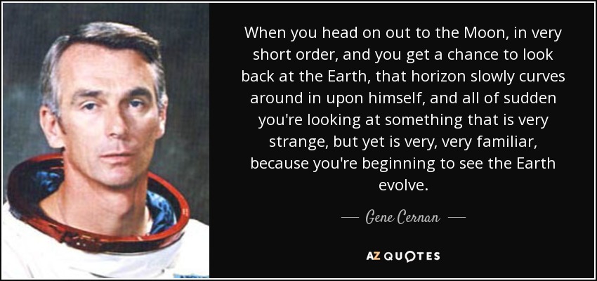 When you head on out to the Moon, in very short order, and you get a chance to look back at the Earth, that horizon slowly curves around in upon himself, and all of sudden you're looking at something that is very strange, but yet is very, very familiar, because you're beginning to see the Earth evolve. - Gene Cernan