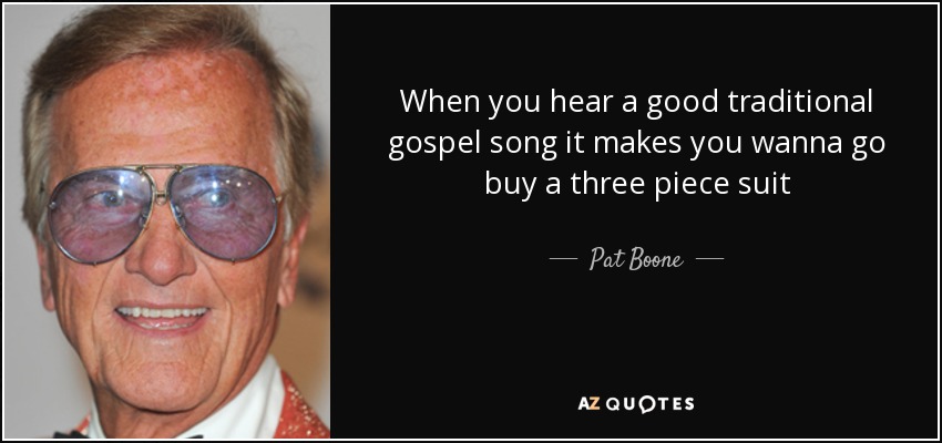 When you hear a good traditional gospel song it makes you wanna go buy a three piece suit - Pat Boone