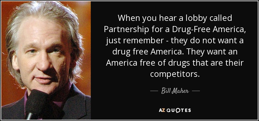 When you hear a lobby called Partnership for a Drug-Free America, just remember - they do not want a drug free America. They want an America free of drugs that are their competitors. - Bill Maher