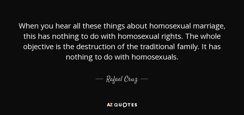 When you hear all these things about homosexual marriage, this has nothing to do with homosexual rights. The whole objective is the destruction of the traditional family. It has nothing to do with homosexuals. - Rafael Cruz