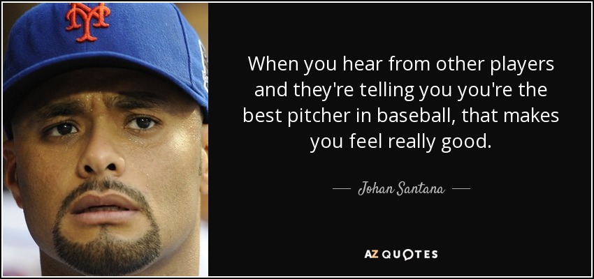When you hear from other players and they're telling you you're the best pitcher in baseball, that makes you feel really good. - Johan Santana