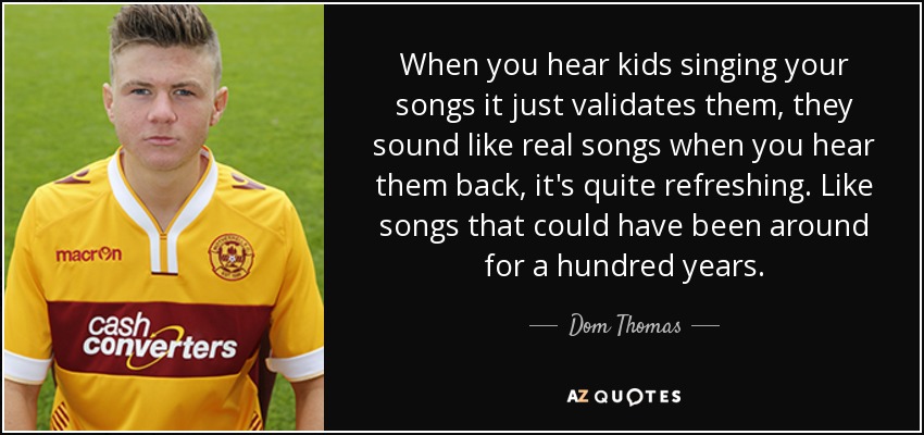 When you hear kids singing your songs it just validates them, they sound like real songs when you hear them back, it's quite refreshing. Like songs that could have been around for a hundred years. - Dom Thomas