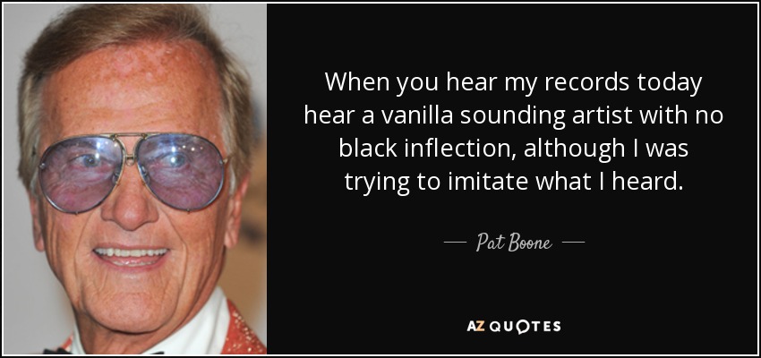 When you hear my records today hear a vanilla sounding artist with no black inflection, although I was trying to imitate what I heard. - Pat Boone