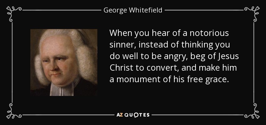 When you hear of a notorious sinner, instead of thinking you do well to be angry, beg of Jesus Christ to convert, and make him a monument of his free grace. - George Whitefield