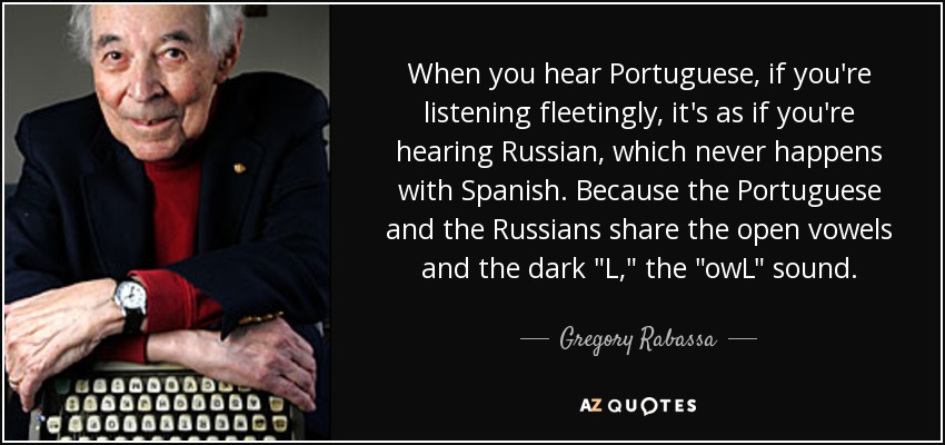 When you hear Portuguese, if you're listening fleetingly, it's as if you're hearing Russian, which never happens with Spanish. Because the Portuguese and the Russians share the open vowels and the dark 