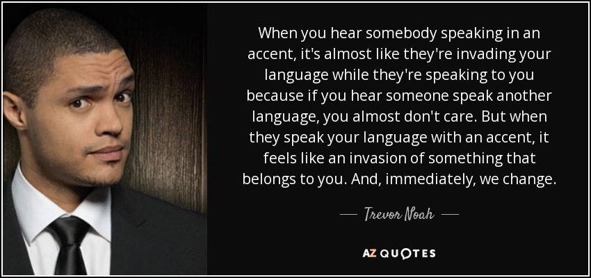 When you hear somebody speaking in an accent, it's almost like they're invading your language while they're speaking to you because if you hear someone speak another language, you almost don't care. But when they speak your language with an accent, it feels like an invasion of something that belongs to you. And, immediately, we change. - Trevor Noah