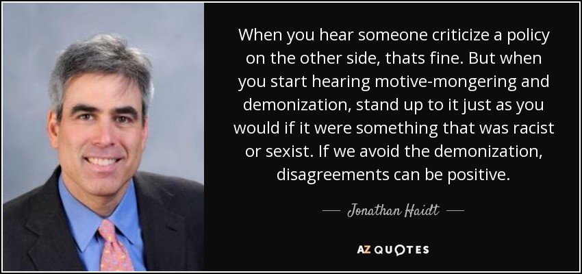 When you hear someone criticize a policy on the other side, thats fine. But when you start hearing motive-mongering and demonization, stand up to it just as you would if it were something that was racist or sexist. If we avoid the demonization, disagreements can be positive. - Jonathan Haidt