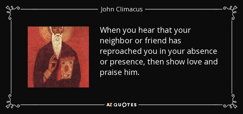 When you hear that your neighbor or friend has reproached you in your absence or presence, then show love and praise him. - John Climacus