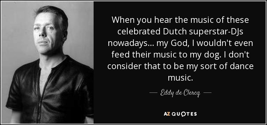 When you hear the music of these celebrated Dutch superstar-DJs nowadays... my God, I wouldn't even feed their music to my dog. I don't consider that to be my sort of dance music. - Eddy de Clercq