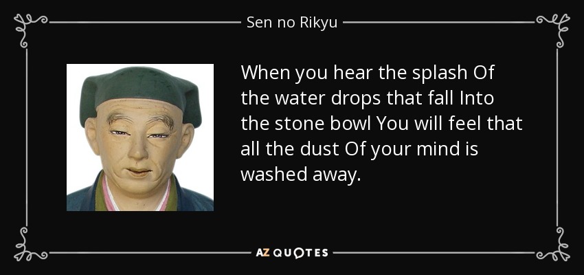 When you hear the splash Of the water drops that fall Into the stone bowl You will feel that all the dust Of your mind is washed away. - Sen no Rikyu