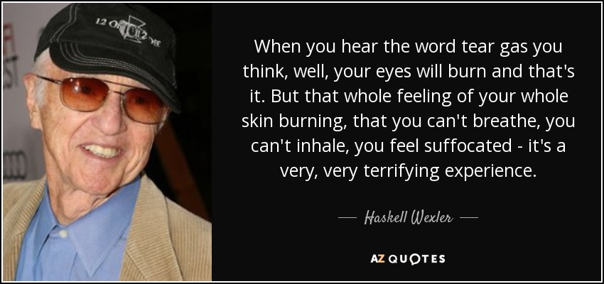 When you hear the word tear gas you think, well, your eyes will burn and that's it. But that whole feeling of your whole skin burning, that you can't breathe, you can't inhale, you feel suffocated - it's a very, very terrifying experience. - Haskell Wexler