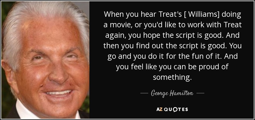 When you hear Treat's [ Williams] doing a movie, or you'd like to work with Treat again, you hope the script is good. And then you find out the script is good. You go and you do it for the fun of it. And you feel like you can be proud of something. - George Hamilton