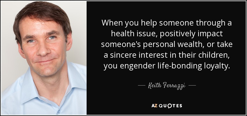 When you help someone through a health issue, positively impact someone's personal wealth, or take a sincere interest in their children, you engender life-bonding loyalty. - Keith Ferrazzi