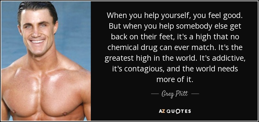 When you help yourself, you feel good. But when you help somebody else get back on their feet, it's a high that no chemical drug can ever match. It's the greatest high in the world. It's addictive, it's contagious, and the world needs more of it. - Greg Plitt