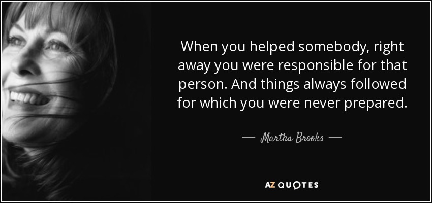When you helped somebody, right away you were responsible for that person. And things always followed for which you were never prepared. - Martha Brooks