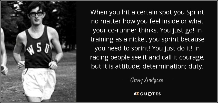 When you hit a certain spot you Sprint no matter how you feel inside or what your co-runner thinks. You just go! In training as a nickel, you sprint because you need to sprint! You just do it! In racing people see it and call it courage, but it is attitude; determination; duty. - Gerry Lindgren