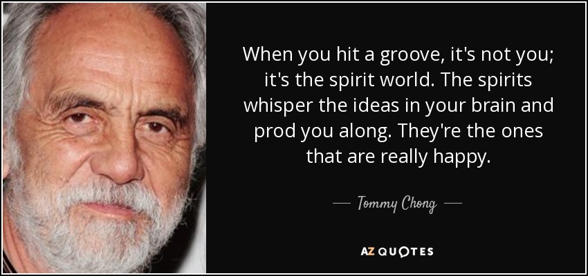 When you hit a groove, it's not you; it's the spirit world. The spirits whisper the ideas in your brain and prod you along. They're the ones that are really happy. - Tommy Chong