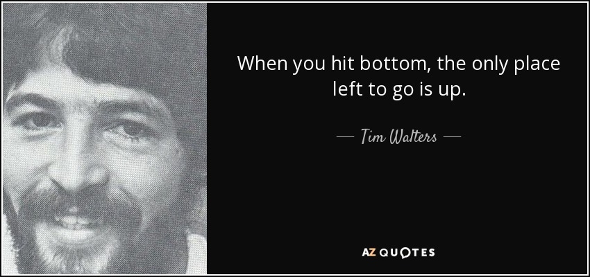 When you hit bottom, the only place left to go is up. - Tim Walters