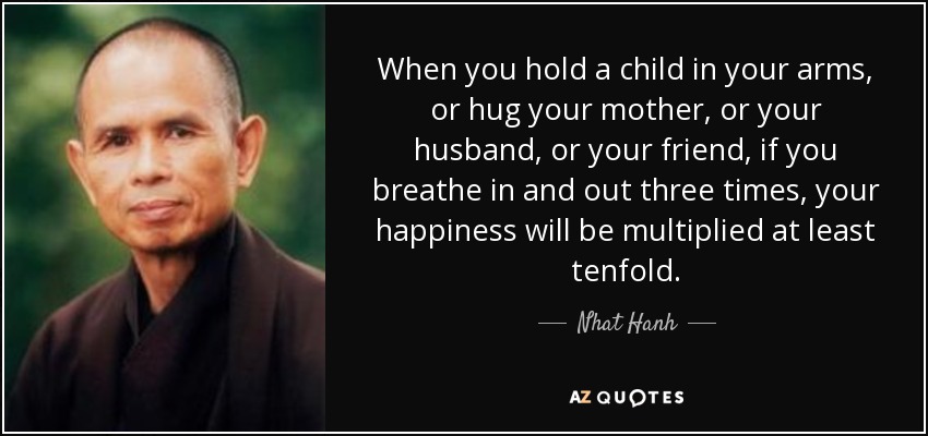 When you hold a child in your arms, or hug your mother, or your husband, or your friend, if you breathe in and out three times, your happiness will be multiplied at least tenfold. - Nhat Hanh