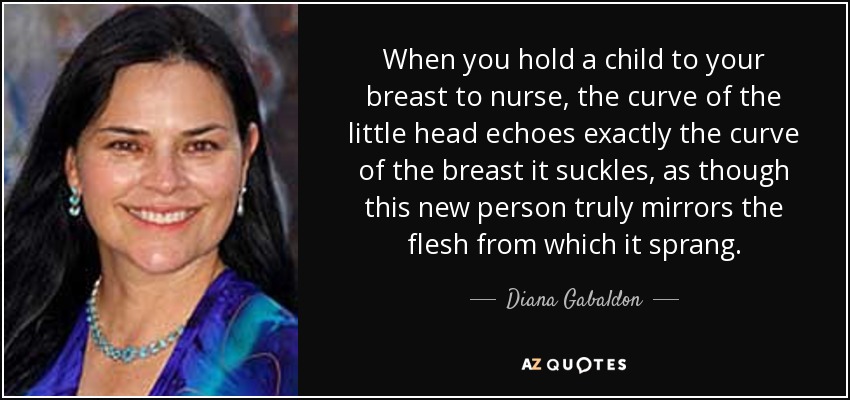 When you hold a child to your breast to nurse, the curve of the little head echoes exactly the curve of the breast it suckles, as though this new person truly mirrors the flesh from which it sprang. - Diana Gabaldon