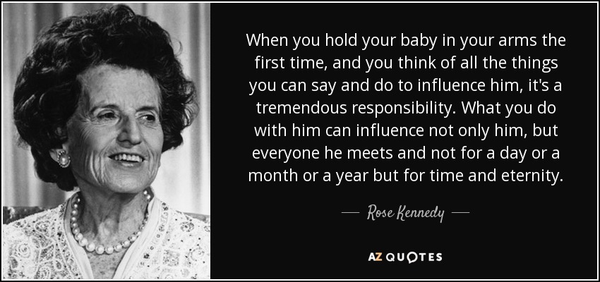 When you hold your baby in your arms the first time, and you think of all the things you can say and do to influence him, it's a tremendous responsibility. What you do with him can influence not only him, but everyone he meets and not for a day or a month or a year but for time and eternity. - Rose Kennedy