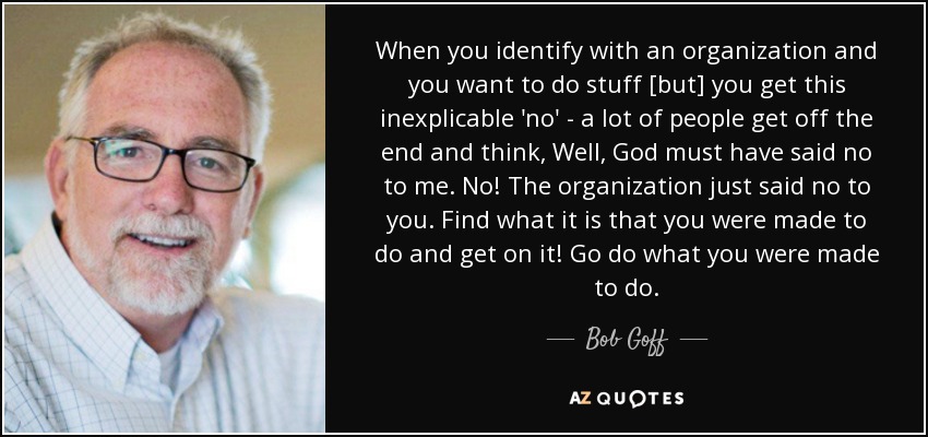 When you identify with an organization and you want to do stuff [but] you get this inexplicable 'no' - a lot of people get off the end and think, Well, God must have said no to me. No! The organization just said no to you. Find what it is that you were made to do and get on it! Go do what you were made to do. - Bob Goff