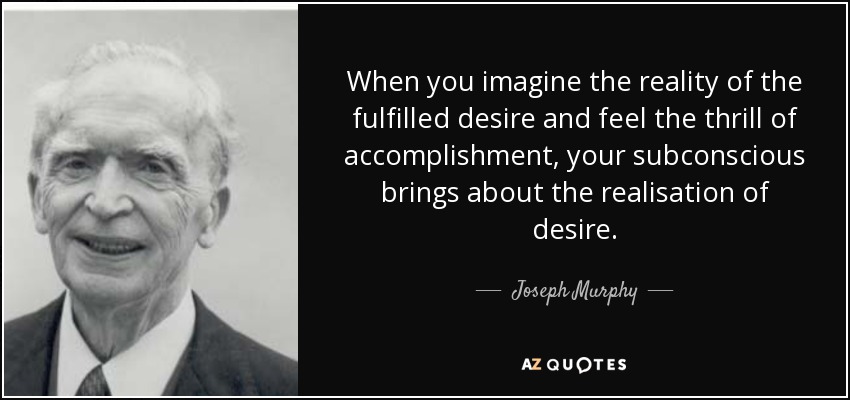 When you imagine the reality of the fulfilled desire and feel the thrill of accomplishment, your subconscious brings about the realisation of desire. - Joseph Murphy