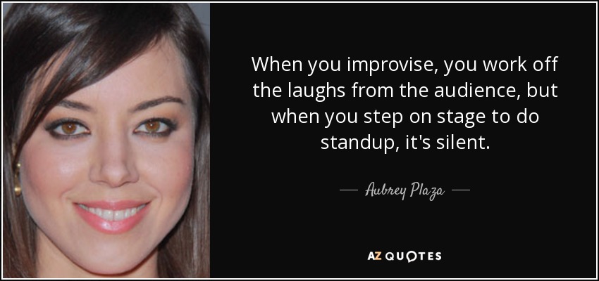 When you improvise, you work off the laughs from the audience, but when you step on stage to do standup, it's silent. - Aubrey Plaza