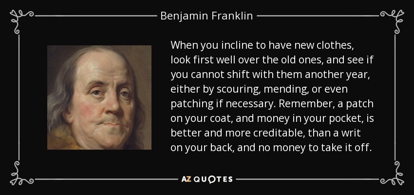 When you incline to have new clothes, look first well over the old ones, and see if you cannot shift with them another year, either by scouring, mending, or even patching if necessary. Remember, a patch on your coat, and money in your pocket, is better and more creditable, than a writ on your back, and no money to take it off. - Benjamin Franklin