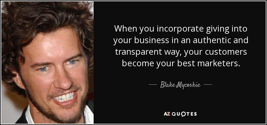 When you incorporate giving into your business in an authentic and transparent way, your customers become your best marketers. - Blake Mycoskie