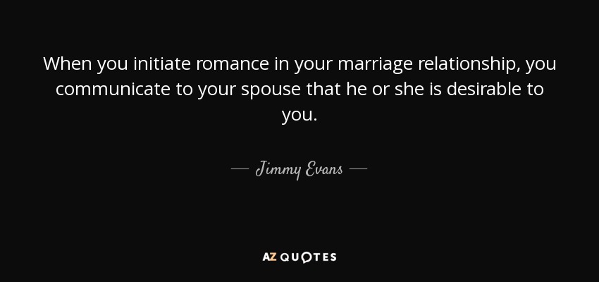 When you initiate romance in your marriage relationship, you communicate to your spouse that he or she is desirable to you. - Jimmy Evans