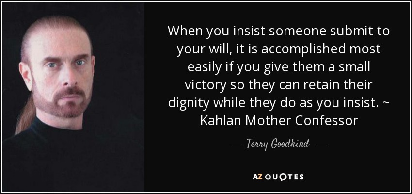 When you insist someone submit to your will, it is accomplished most easily if you give them a small victory so they can retain their dignity while they do as you insist. ~ Kahlan Mother Confessor - Terry Goodkind