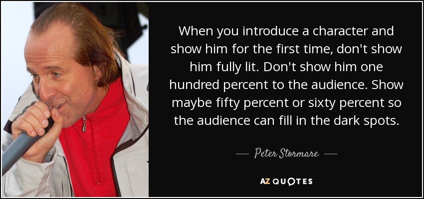 When you introduce a character and show him for the first time, don't show him fully lit. Don't show him one hundred percent to the audience. Show maybe fifty percent or sixty percent so the audience can fill in the dark spots. - Peter Stormare