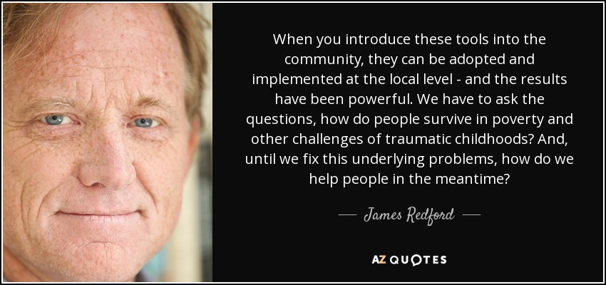 When you introduce these tools into the community, they can be adopted and implemented at the local level - and the results have been powerful. We have to ask the questions, how do people survive in poverty and other challenges of traumatic childhoods? And, until we fix this underlying problems, how do we help people in the meantime? - James Redford