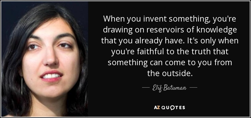 When you invent something, you're drawing on reservoirs of knowledge that you already have. It's only when you're faithful to the truth that something can come to you from the outside. - Elif Batuman