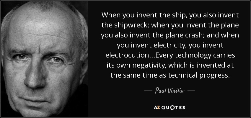 When you invent the ship, you also invent the shipwreck; when you invent the plane you also invent the plane crash; and when you invent electricity, you invent electrocution...Every technology carries its own negativity, which is invented at the same time as technical progress. - Paul Virilio