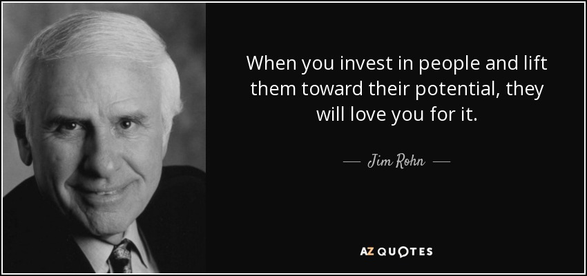 When you invest in people and lift them toward their potential, they will love you for it. - Jim Rohn