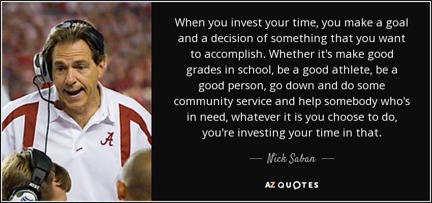When you invest your time, you make a goal and a decision of something that you want to accomplish. Whether it's make good grades in school, be a good athlete, be a good person, go down and do some community service and help somebody who's in need, whatever it is you choose to do, you're investing your time in that. - Nick Saban