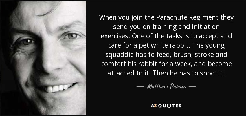 When you join the Parachute Regiment they send you on training and initiation exercises. One of the tasks is to accept and care for a pet white rabbit. The young squaddie has to feed, brush, stroke and comfort his rabbit for a week, and become attached to it. Then he has to shoot it. - Matthew Parris