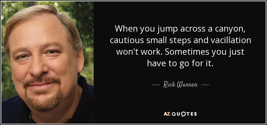 When you jump across a canyon, cautious small steps and vacillation won't work. Sometimes you just have to go for it. - Rick Warren
