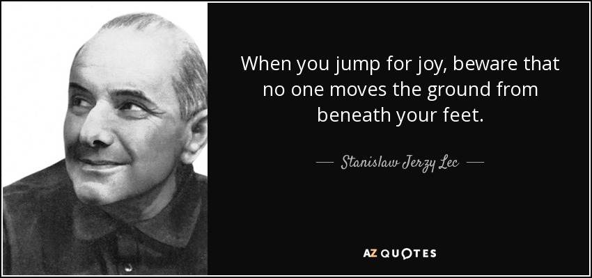 When you jump for joy, beware that no one moves the ground from beneath your feet. - Stanislaw Jerzy Lec