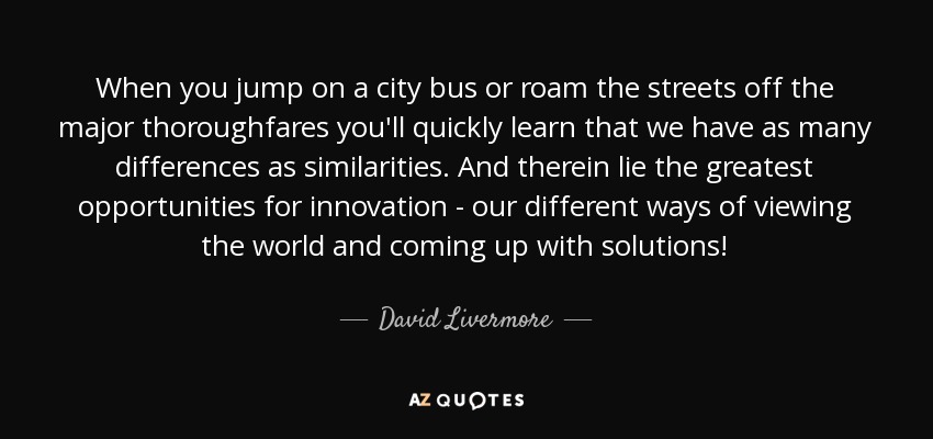 When you jump on a city bus or roam the streets off the major thoroughfares you'll quickly learn that we have as many differences as similarities. And therein lie the greatest opportunities for innovation - our different ways of viewing the world and coming up with solutions! - David Livermore