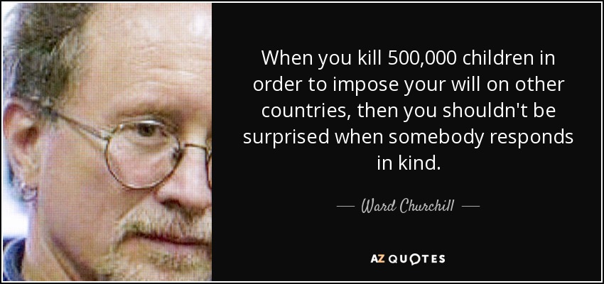 When you kill 500,000 children in order to impose your will on other countries, then you shouldn't be surprised when somebody responds in kind. - Ward Churchill