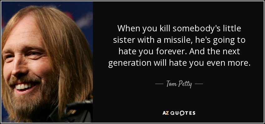 When you kill somebody's little sister with a missile, he's going to hate you forever. And the next generation will hate you even more. - Tom Petty