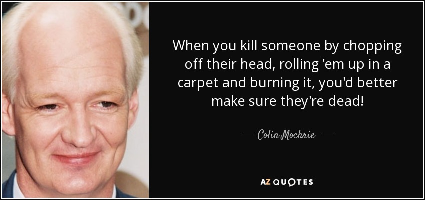 When you kill someone by chopping off their head, rolling 'em up in a carpet and burning it, you'd better make sure they're dead! - Colin Mochrie