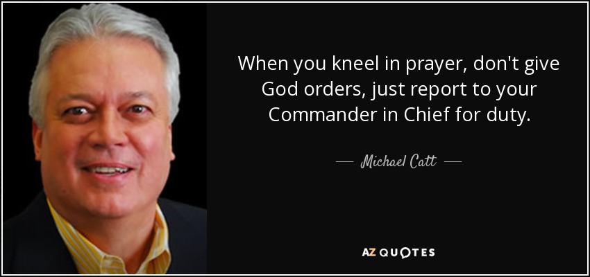 When you kneel in prayer, don't give God orders, just report to your Commander in Chief for duty. - Michael Catt