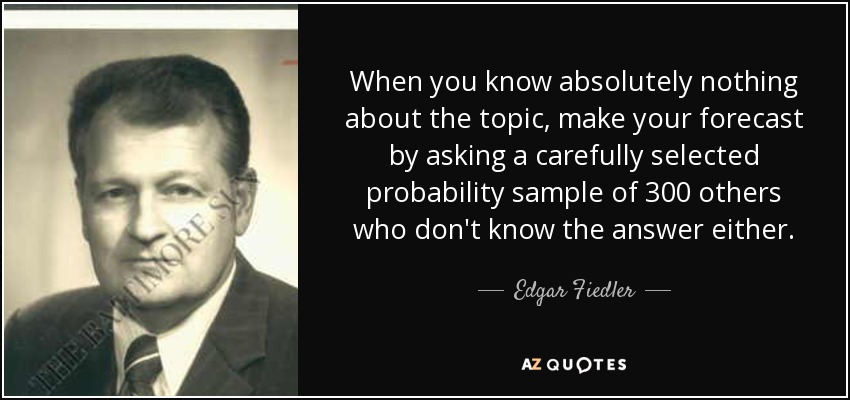 When you know absolutely nothing about the topic, make your forecast by asking a carefully selected probability sample of 300 others who don't know the answer either. - Edgar Fiedler