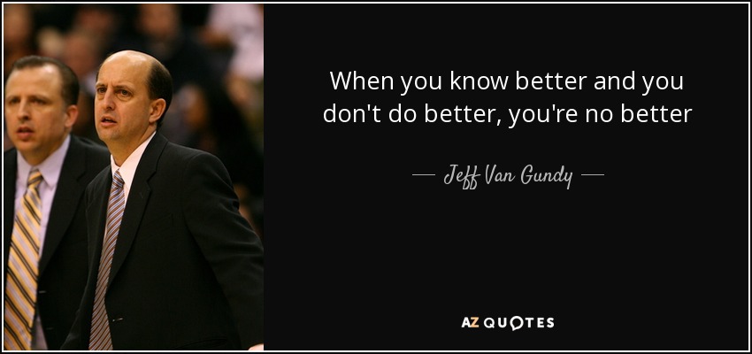 When you know better and you don't do better, you're no better - Jeff Van Gundy