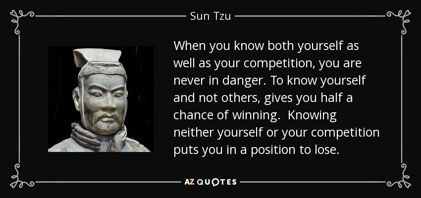 When you know both yourself as well as your competition, you are never in danger. To know yourself and not others, gives you half a chance of winning. Knowing neither yourself or your competition puts you in a position to lose. - Sun Tzu